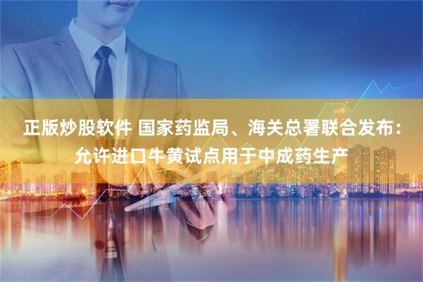 正版炒股软件 国家药监局、海关总署联合发布：允许进口牛黄试点用于中成药生产