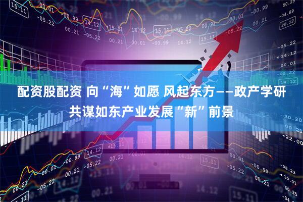 配资股配资 向“海”如愿 风起东方——政产学研共谋如东产业发展“新”前景