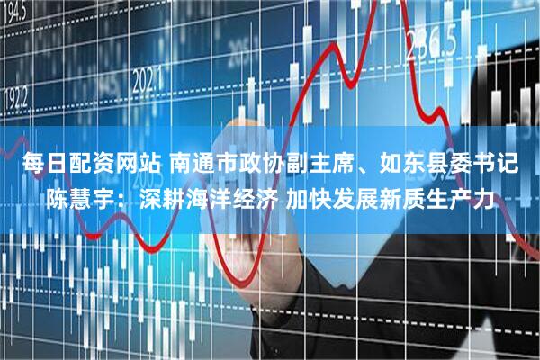 每日配资网站 南通市政协副主席、如东县委书记陈慧宇：深耕海洋经济 加快发展新质生产力