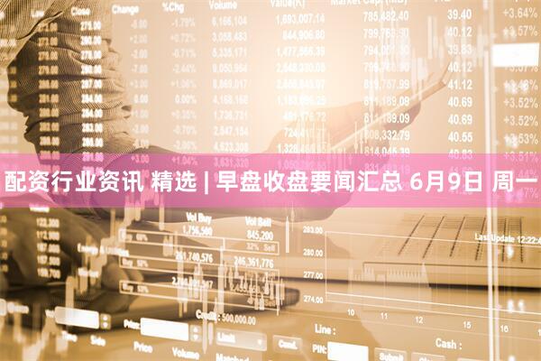 配资行业资讯 精选 | 早盘收盘要闻汇总 6月9日 周一