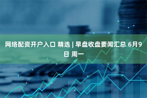 网络配资开户入口 精选 | 早盘收盘要闻汇总 6月9日 周一