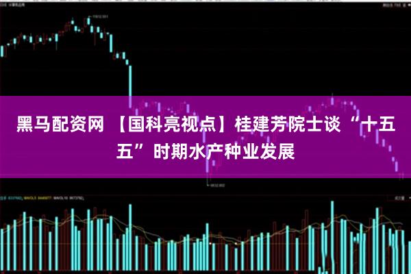 黑马配资网 【国科亮视点】桂建芳院士谈 “十五五” 时期水产种业发展