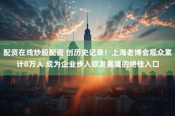 配资在线炒股配资 创历史记录！上海老博会观众累计8万人 成为企业步入银发赛道的绝佳入口