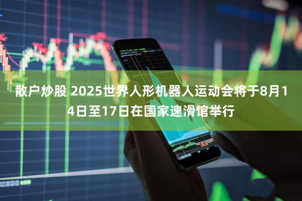散户炒股 2025世界人形机器人运动会将于8月14日至17日在国家速滑馆举行