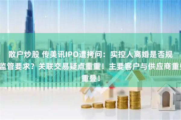 散户炒股 传美讯IPO遭拷问：实控人离婚是否规范监管要求？关联交易疑点重重！主要客户与供应商重叠！
