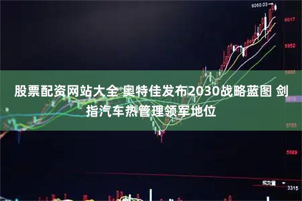 股票配资网站大全 奥特佳发布2030战略蓝图 剑指汽车热管理领军地位