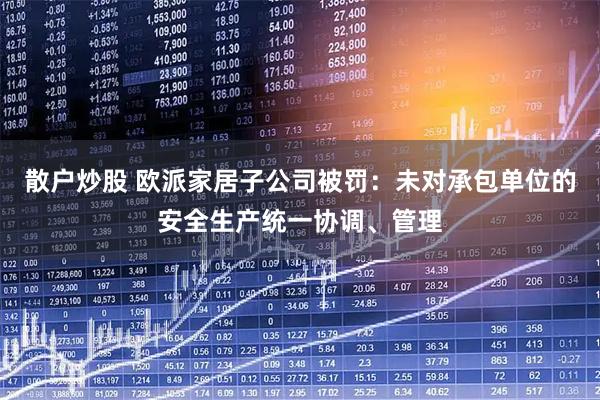 散户炒股 欧派家居子公司被罚：未对承包单位的安全生产统一协调、管理
