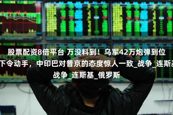 股票配资8倍平台 万没料到！乌军42万炮弹到位，特朗普下令动手，中印巴对普京的态度惊人一致_战争_连斯基_俄罗斯