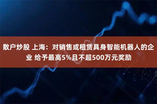 散户炒股 上海：对销售或租赁具身智能机器人的企业 给予最高5%且不超500万元奖励