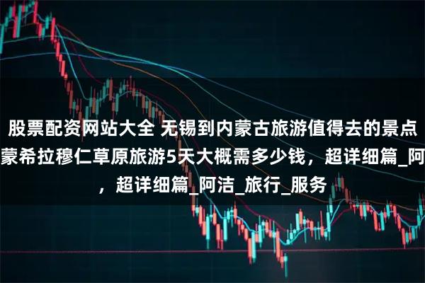 股票配资网站大全 无锡到内蒙古旅游值得去的景点介绍分享，内蒙希拉穆仁草原旅游5天大概需多少钱，超详细篇_阿洁_旅行_服务