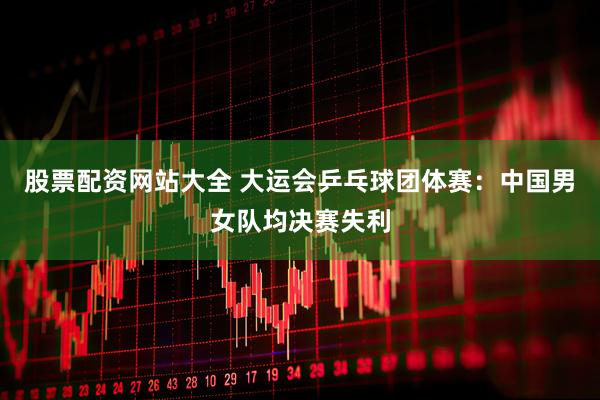 股票配资网站大全 大运会乒乓球团体赛：中国男女队均决赛失利