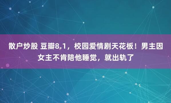 散户炒股 豆瓣8.1，校园爱情剧天花板！男主因女主不肯陪他睡觉，就出轨了