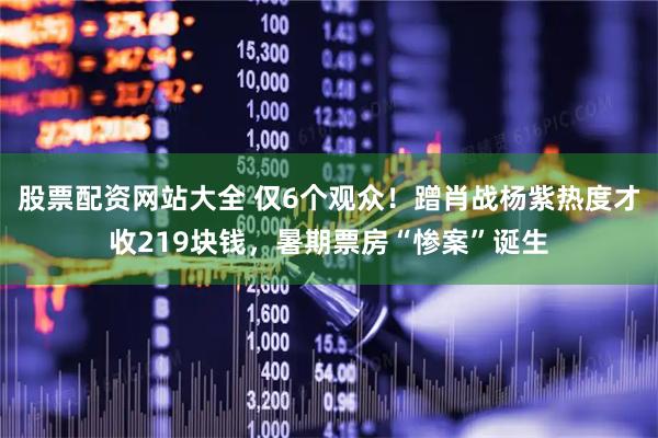 股票配资网站大全 仅6个观众！蹭肖战杨紫热度才收219块钱，暑期票房“惨案”诞生
