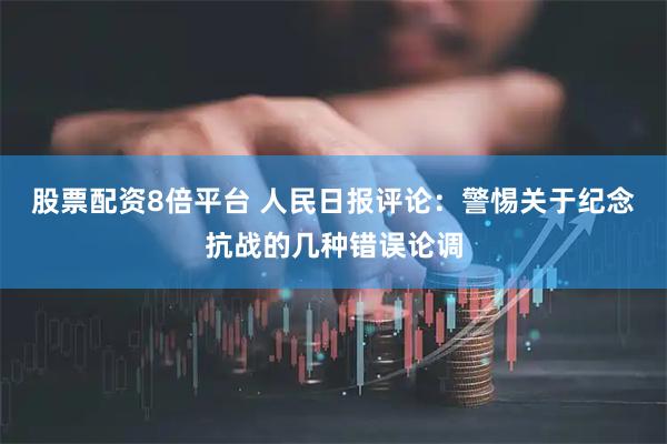 股票配资8倍平台 人民日报评论：警惕关于纪念抗战的几种错误论调