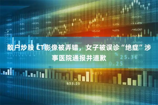 散户炒股 CT影像被弄错，女子被误诊“绝症”涉事医院通报并道歉