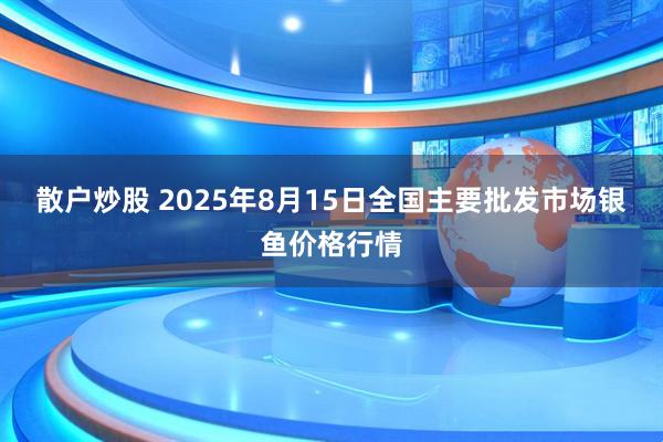 散户炒股 2025年8月15日全国主要批发市场银鱼价格行情