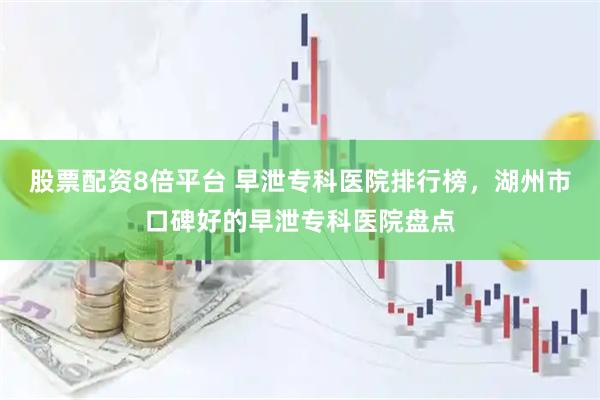 股票配资8倍平台 早泄专科医院排行榜，湖州市口碑好的早泄专科医院盘点
