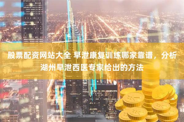 股票配资网站大全 早泄康复训练哪家靠谱，分析湖州早泄西医专家给出的方法