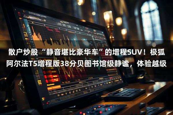 散户炒股 “静音堪比豪华车”的增程SUV！极狐阿尔法T5增程版38分贝图书馆级静谧，体验越级