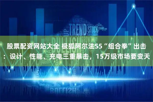 股票配资网站大全 极狐阿尔法S5“组合拳”出击：设计、性能、充电三重暴击，15万级市场要变天