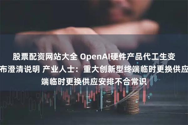 股票配资网站大全 OpenAI硬件产品代工生变？立讯精密发布澄清说明 产业人士：重大创新型终端临时更换供应安排不合常识