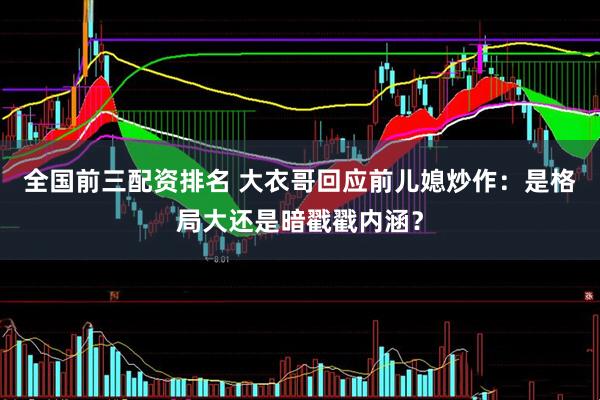 全国前三配资排名 大衣哥回应前儿媳炒作：是格局大还是暗戳戳内涵？