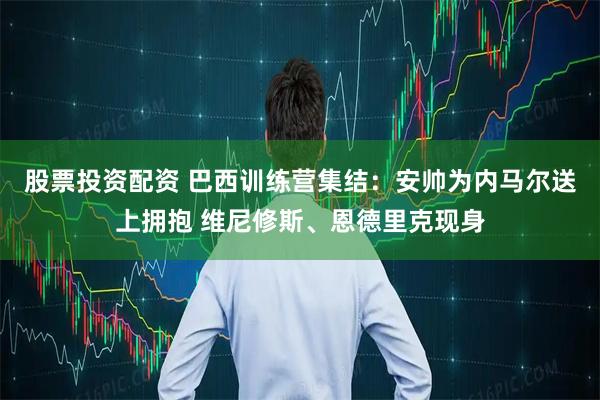 股票投资配资 巴西训练营集结：安帅为内马尔送上拥抱 维尼修斯、恩德里克现身