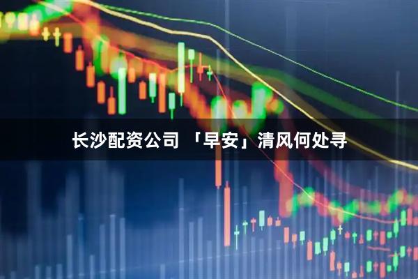 长沙配资公司 「早安」清风何处寻