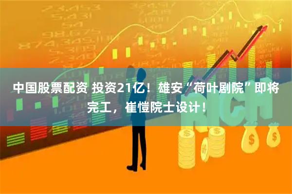 中国股票配资 投资21亿！雄安“荷叶剧院”即将完工，崔愷院士设计！