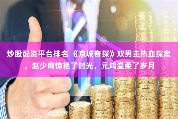 炒股配资平台排名 《京城奇探》双男主热血探案，赵少商惊艳了时光，元鸿温柔了岁月