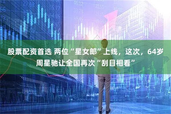 股票配资首选 两位“星女郎”上线，这次，64岁周星驰让全国再次“刮目相看”
