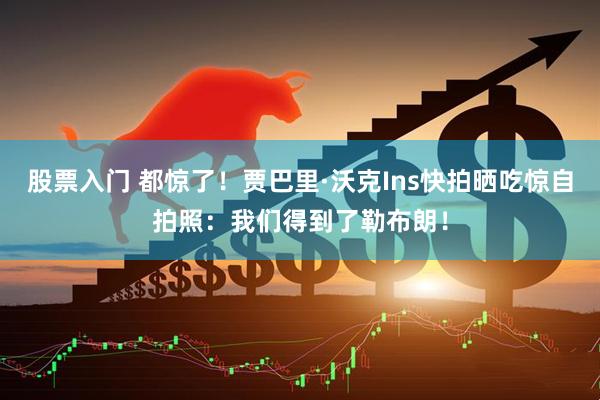 股票入门 都惊了！贾巴里·沃克Ins快拍晒吃惊自拍照：我们得到了勒布朗！