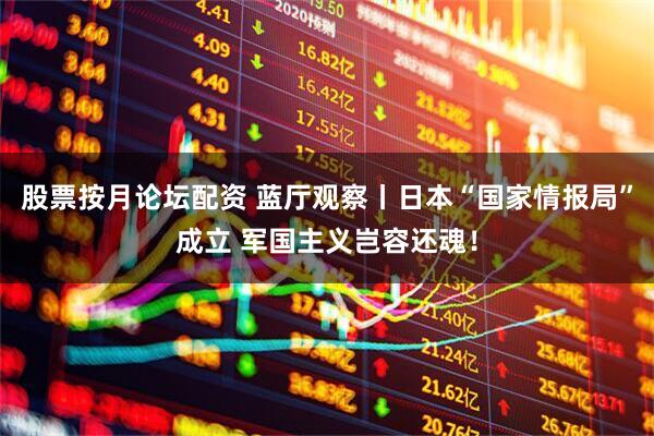 股票按月论坛配资 蓝厅观察丨日本“国家情报局”成立 军国主义岂容还魂！