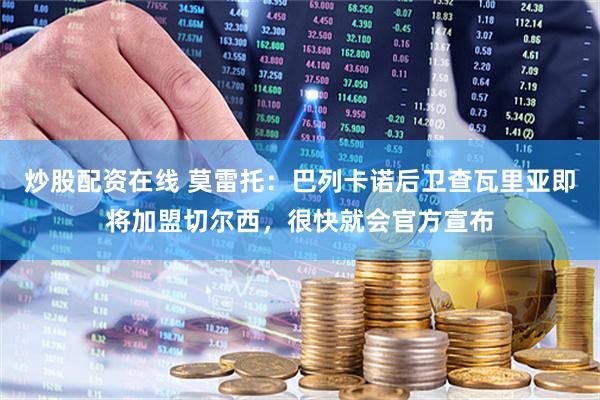 炒股配资在线 莫雷托：巴列卡诺后卫查瓦里亚即将加盟切尔西，很快就会官方宣布