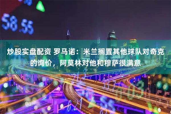 炒股实盘配资 罗马诺:米兰搁置其他球队对奇克的询价,阿莫林对他和穆萨很满意