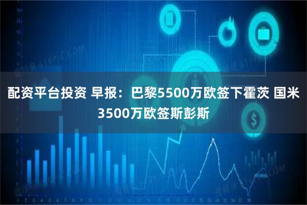 配资平台投资 早报：巴黎5500万欧签下霍茨 国米3500万欧签斯彭斯