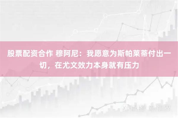 股票配资合作 穆阿尼：我愿意为斯帕莱蒂付出一切，在尤文效力本身就有压力