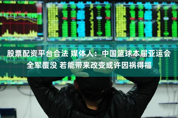 股票配资平台合法 媒体人：中国篮球本届亚运会全军覆没 若能带来改变或许因祸得福