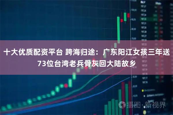 十大优质配资平台 跨海归途：广东阳江女孩三年送73位台湾老兵骨灰回大陆故乡